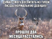 Думал смогу воспитать из тупой пизды нормальную девушку.. прошло два месяца,расстались