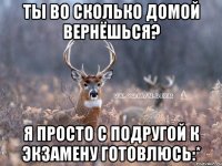 Ты во сколько домой вернёшься? Я просто с подругой к экзамену готовлюсь:*