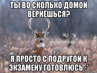 Ты во сколько домой вернёшься? Я просто с подругой к экзамену готовлюсь :*