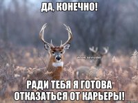 да, конечно! ради тебя я готова отказаться от карьеры!