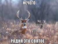 Нечего Родня это святое :*