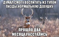 думал смогу воспитать из тупой пизды,нормальную девушку прошло два месяца,расстались