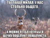 ты такая милая, у нас столько общего.. а можно я тебя хотя бы в щёчку поцелую? пожалуйста..