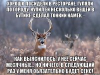 Хорошо посидели в ресторане, гуляли по городу, купил ей несколько вещей в бутике, сделал тонкий намёк, - Как выяснилось, у неё сейчас месячные... Но ничего, в следующий раз у меня обязательно будет секс!