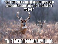 "Ну и что что у меня много парней в друзьях? Общаюсь то я только с тобой" Ты у меня самая лучшая.