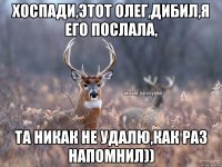 хоспади,этот олег,дибил,я его послала, та никак не удалю,как раз напомнил))