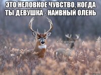 Это неловкое чувство, когда ты девушка - наивный олень 