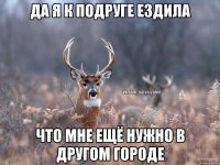 Да я к подруге ездила Что мне ещё нужно в другом городе