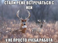 Стали реже встречаться с ней У не просто учеба,работа