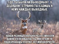 -Где ты была на выходных? -У дедушки. -Странно,ты ездишь к нему каждые выходные. -Какая разница сколько раз я езжу,если давно его не видела? Ты мне в чем-то подозреваешь что ли? -Нет,милая,прости.