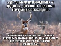 -Где ты была на выходных? -У дедушки. -Странно,ты ездишь к нему каждые выходные. -Какая разница насколько часто я к нему езжу,если давно его не видела? Ты меня в чем-то подозреваешь что ли? -Нет,конечно. Прости,милая.