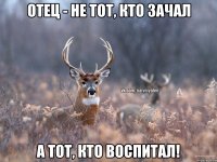 Отец - не тот, кто зачал А тот, кто воспитал!