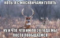 коть, я с москвичами гулять ну и что, что им по 24 года.мы посто пообщаемся