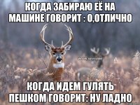 когда забираю её на машине говорит : о,отлично когда идем гулять пешком говорит: ну ладно