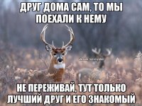 друг дома сам, то мы поехали к нему не переживай, тут только лучший друг и его знакомый