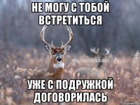 не могу с тобой встретиться уже с подружкой договорилась