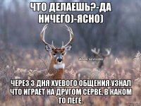 Что делаешь?-да ничего)-ясно) Через 3 дня хуевого общения узнал что играет на другом серве, в каком то леге.