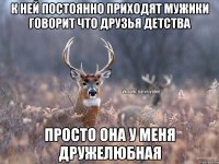 К ней постоянно приходят мужики говорит что друзья детства просто она у меня дружелюбная