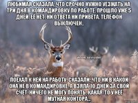 Любимая сказала, что срочно нужно уезжать на три дня в командировку по работе. Прошло уже 5 дней, её нет, ни ответа ни привета, телефон выключен.. Поехал к ней на работу, сказали, что ни в какой она не в командировке, а взяла 10 дней за свой счёт. Ничего не могу понять, какая-то у неё мутная контора...