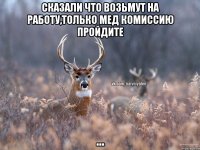 сказали что возьмут на работу,только мед комиссию пройдите ...