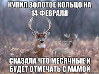 Купил золотое кольцо на 14 февраля сказала что месячные и будет отмечать с мамой