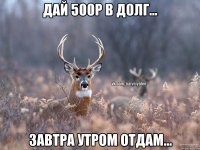 Дай 500р в долг... Завтра утром отдам...