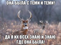 Она была с теми и теми! Да я их всех знаю и знаю, где она была!