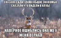 сказала сидит дома,общие знакомые сказали что видели в клубе наверное ошиблись,она же у меня верная