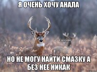 я очень хочу анала но не могу найти смазку а без нее никак