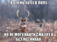 я очень хочу в попу но не могу найти смазку а без нее никак