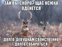 Зай вы скоро? Щас Ксюха оденется Долго, девушкам свойственно долго собираться