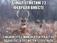 думал отметим 23 февраля вместе сказала что с мамой в театр идет,ну ладно,пусть посмотрит спектакль