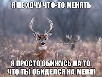 Я не хочу что-то менять Я просто обижусь на то, что ты обиделся на меня!