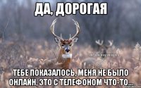 Да, дорогая тебе показалось, меня не было онлайн, это с телефоном что-то...