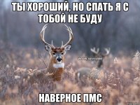 Ты хороший, но спать я с тобой не буду Наверное пмс