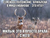 Семейное положение "Влюблена в Мишу Иванова" - это кто? Милый, это я просто орала с него.