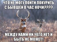 ЧТО НЕ могу пойти покурить с бывшей в час ночи???? между нами ни чего нет и быть не может!