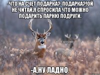 -Что на счет подарка?-Подарка?!Ой не читай,я спросила что можно подарить парню подруги. -А,ну ладно.