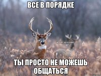 Все в порядке Ты просто не можешь общаться