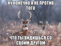 Ну конечно я не против того Что ты видишься со своим другом