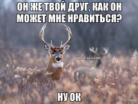 Он же твой друг, как он может мне нравиться? Ну ок