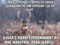 Увидел лучшего друга со своей девушкой. Потом спросил, где он был. Бухал с одногруппниками? А, мне, наверное, показалось...