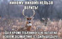 Никому, никому нельзя верить! Да я кроме тебя никого не катал на своем зазмартине (С) Дильшодыч!