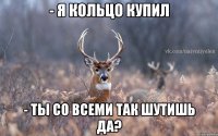 - я кольцо купил - ты со всеми так шутишь да?