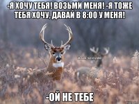 -Я ХОчу тебя! Возьми меня! -Я тоже тебя хочу, давай в 8:00 у меня! -Ой не тебе