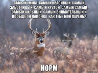 Самый умны, самый красивый, самый заботливый, самый крутой, самый самый, самый сильный, самый внимательный и вообще он лапочка, как тебе мой парень? Норм