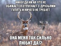 Никогда ни на что не обижается,отпускает с друзьями гулять и ничего не требует Она меня так сильно любит,да!?