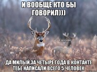 и вообще кто бы говорил))) да милый,за четыре года в контакте тебе написали всего 5 человек