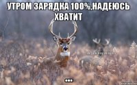 утром зарядка 100%,надеюсь хватит ...