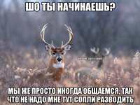 Шо ты начинаешь? Мы же просто иногда общаемся, так что не надо мне тут сопли разводить